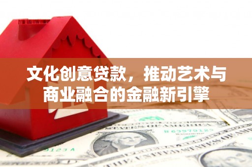 祁县文化创意贷款，推动艺术与商业融合的金融新引擎