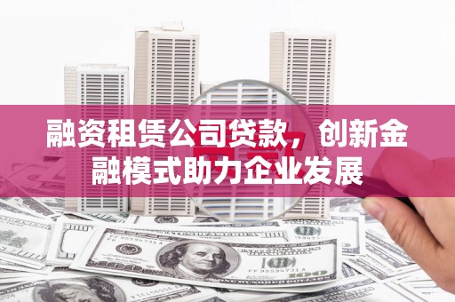 张掖融资租赁公司贷款，创新金融模式助力企业发展