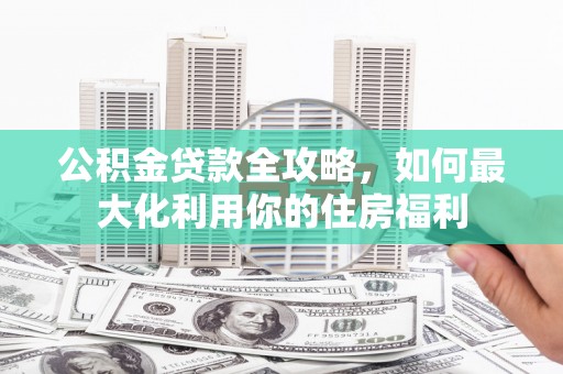 壶关公积金贷款全攻略，如何最大化利用你的住房福利
